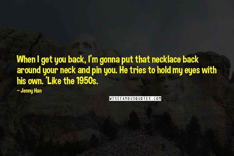 Jenny Han Quotes: When I get you back, I'm gonna put that necklace back around your neck and pin you. He tries to hold my eyes with his own. 'Like the 1950s.