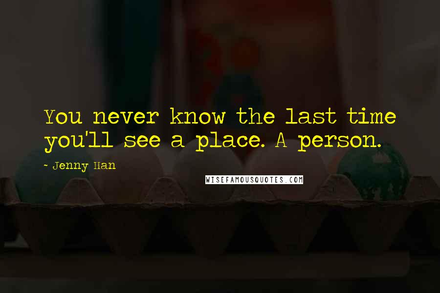 Jenny Han Quotes: You never know the last time you'll see a place. A person.