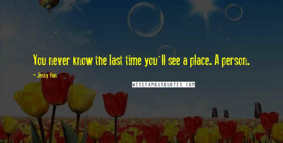 Jenny Han Quotes: You never know the last time you'll see a place. A person.