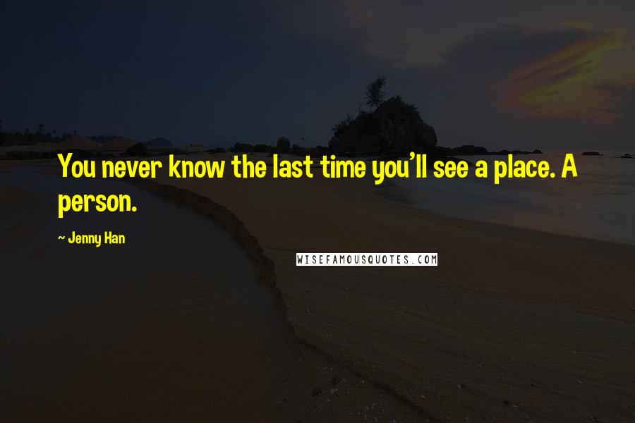 Jenny Han Quotes: You never know the last time you'll see a place. A person.