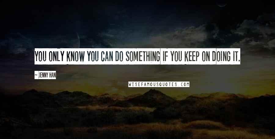 Jenny Han Quotes: You only know you can do something if you keep on doing it.
