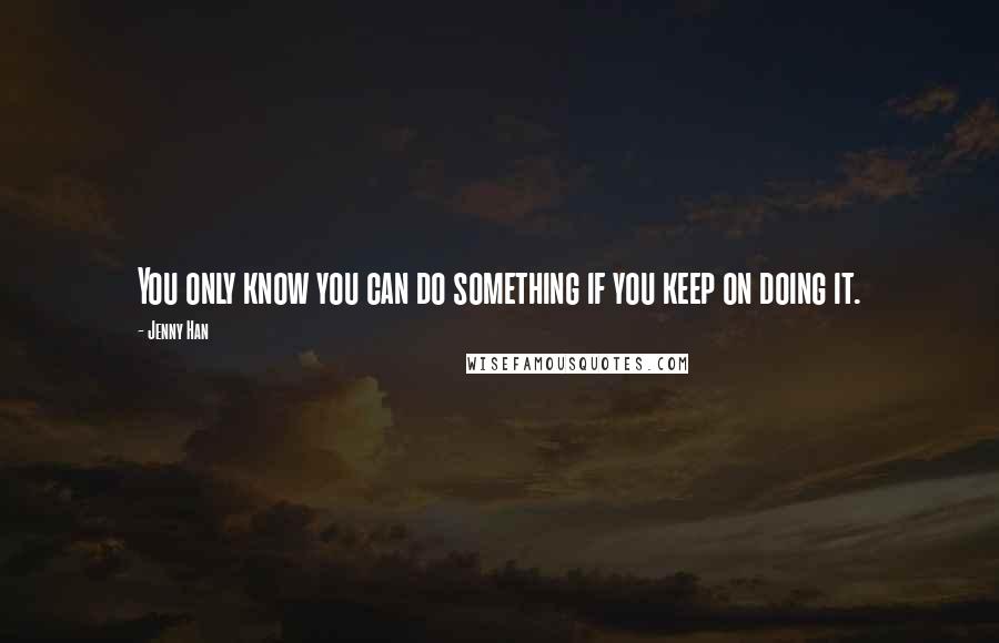 Jenny Han Quotes: You only know you can do something if you keep on doing it.