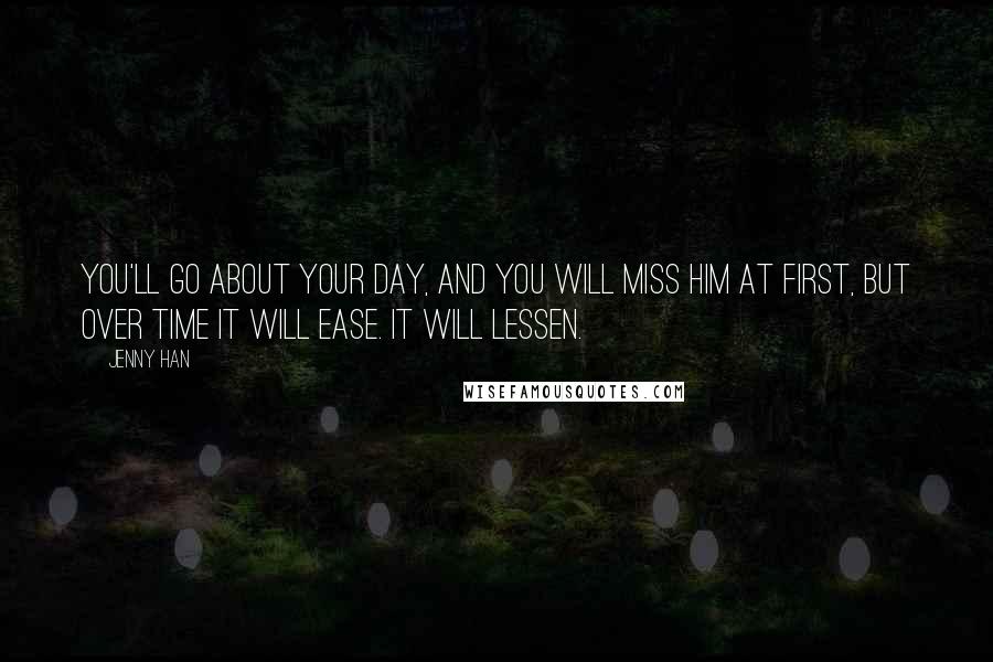 Jenny Han Quotes: You'll go about your day, and you will miss him at first, but over time it will ease. It will lessen.