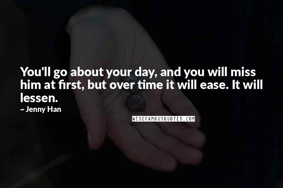 Jenny Han Quotes: You'll go about your day, and you will miss him at first, but over time it will ease. It will lessen.
