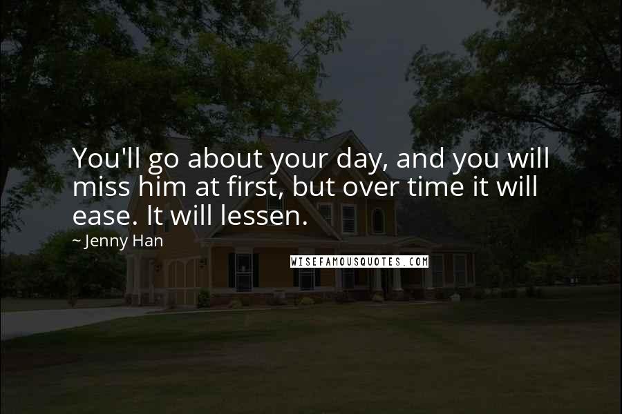 Jenny Han Quotes: You'll go about your day, and you will miss him at first, but over time it will ease. It will lessen.