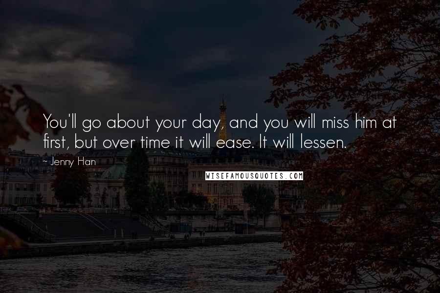 Jenny Han Quotes: You'll go about your day, and you will miss him at first, but over time it will ease. It will lessen.