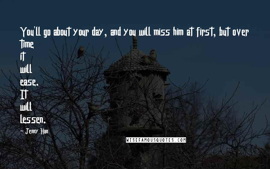 Jenny Han Quotes: You'll go about your day, and you will miss him at first, but over time it will ease. It will lessen.