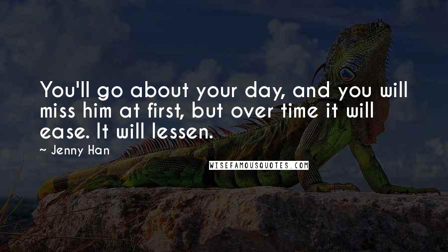 Jenny Han Quotes: You'll go about your day, and you will miss him at first, but over time it will ease. It will lessen.