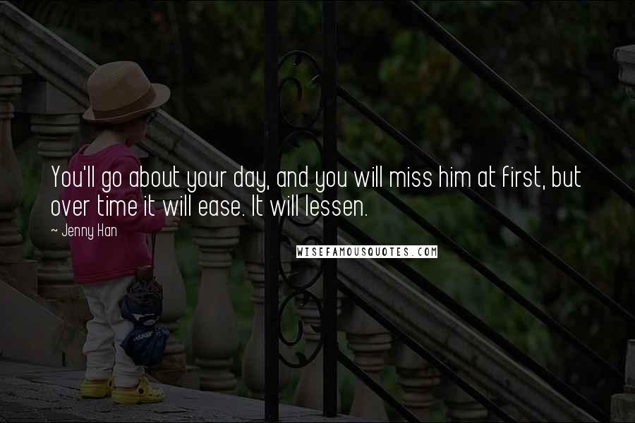 Jenny Han Quotes: You'll go about your day, and you will miss him at first, but over time it will ease. It will lessen.