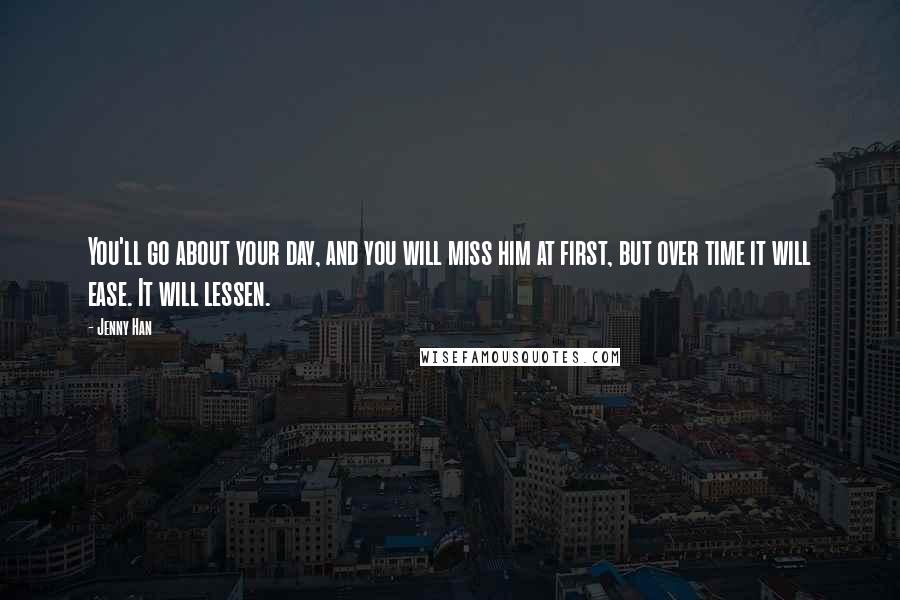 Jenny Han Quotes: You'll go about your day, and you will miss him at first, but over time it will ease. It will lessen.