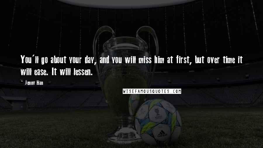 Jenny Han Quotes: You'll go about your day, and you will miss him at first, but over time it will ease. It will lessen.