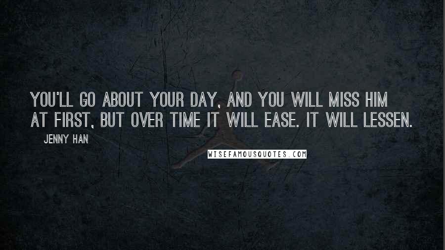 Jenny Han Quotes: You'll go about your day, and you will miss him at first, but over time it will ease. It will lessen.