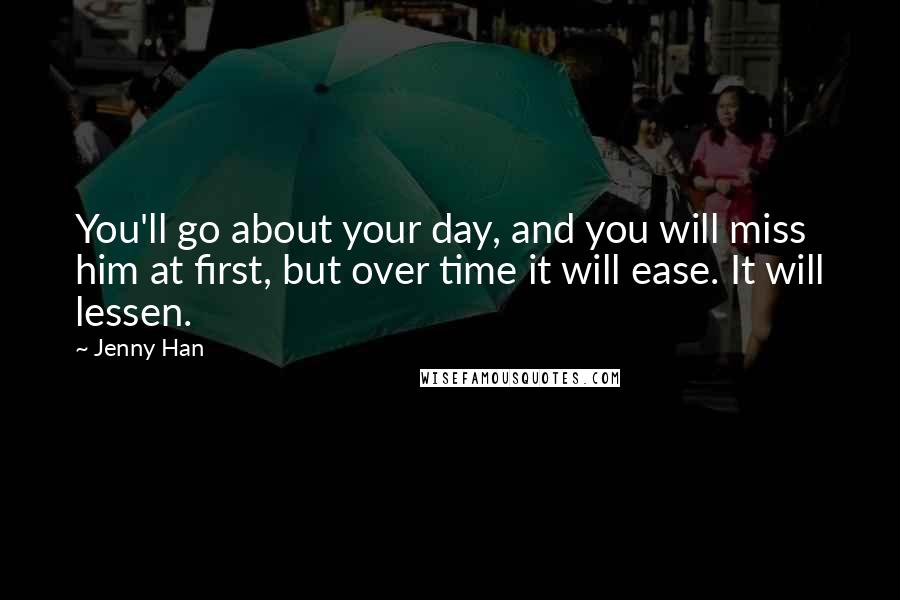 Jenny Han Quotes: You'll go about your day, and you will miss him at first, but over time it will ease. It will lessen.