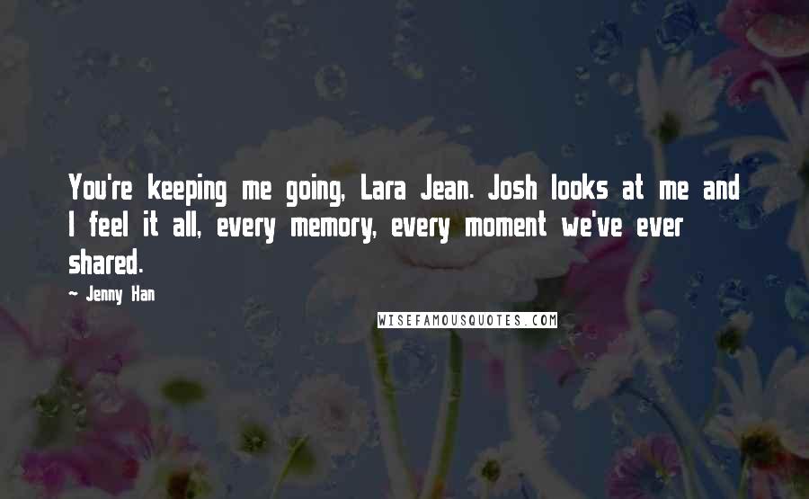 Jenny Han Quotes: You're keeping me going, Lara Jean. Josh looks at me and I feel it all, every memory, every moment we've ever shared.