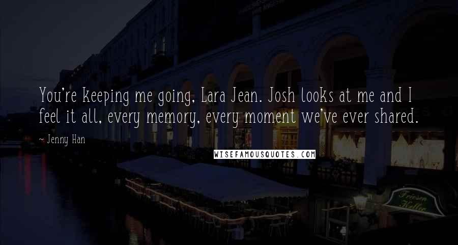 Jenny Han Quotes: You're keeping me going, Lara Jean. Josh looks at me and I feel it all, every memory, every moment we've ever shared.