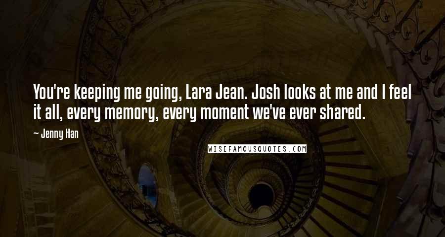 Jenny Han Quotes: You're keeping me going, Lara Jean. Josh looks at me and I feel it all, every memory, every moment we've ever shared.
