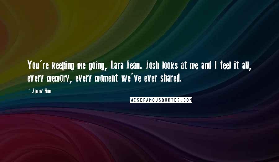 Jenny Han Quotes: You're keeping me going, Lara Jean. Josh looks at me and I feel it all, every memory, every moment we've ever shared.