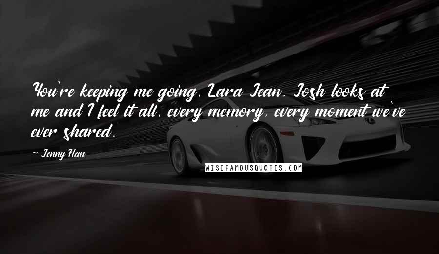 Jenny Han Quotes: You're keeping me going, Lara Jean. Josh looks at me and I feel it all, every memory, every moment we've ever shared.