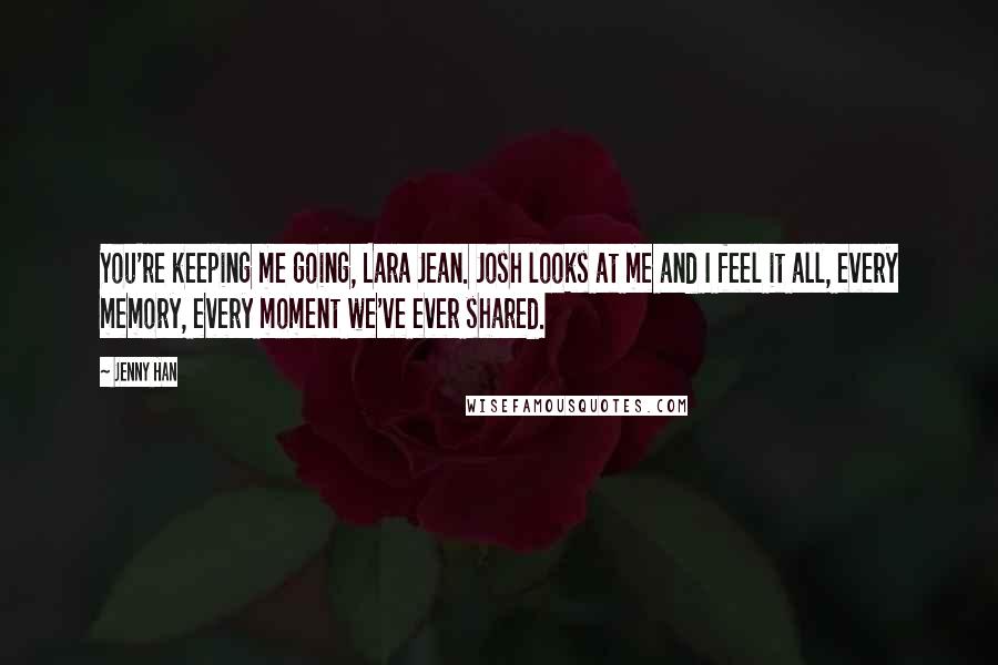 Jenny Han Quotes: You're keeping me going, Lara Jean. Josh looks at me and I feel it all, every memory, every moment we've ever shared.