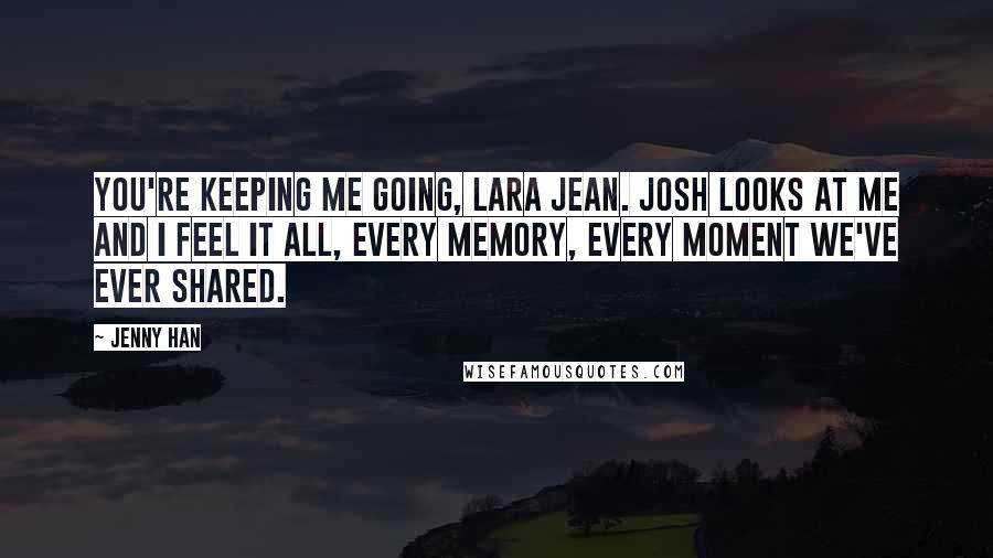Jenny Han Quotes: You're keeping me going, Lara Jean. Josh looks at me and I feel it all, every memory, every moment we've ever shared.