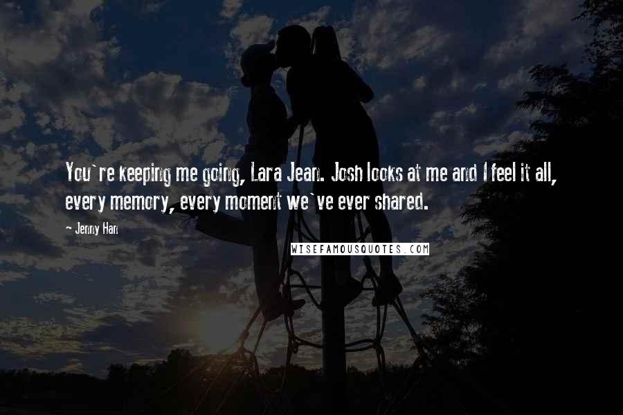 Jenny Han Quotes: You're keeping me going, Lara Jean. Josh looks at me and I feel it all, every memory, every moment we've ever shared.
