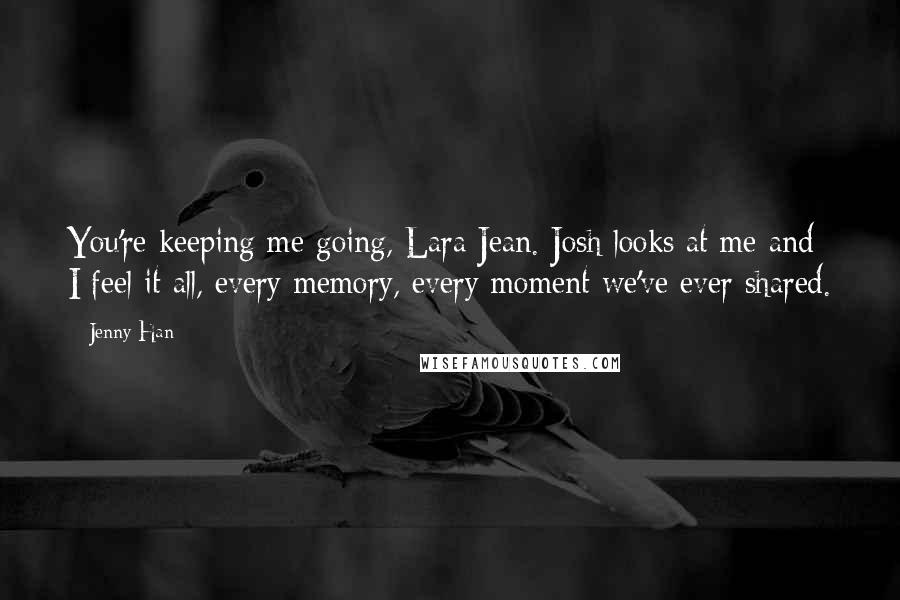 Jenny Han Quotes: You're keeping me going, Lara Jean. Josh looks at me and I feel it all, every memory, every moment we've ever shared.