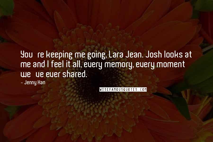 Jenny Han Quotes: You're keeping me going, Lara Jean. Josh looks at me and I feel it all, every memory, every moment we've ever shared.