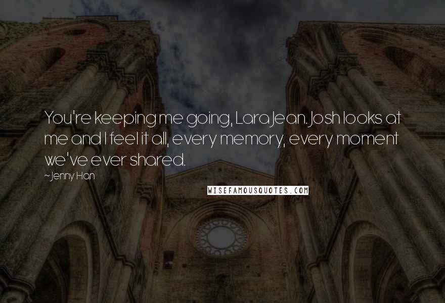 Jenny Han Quotes: You're keeping me going, Lara Jean. Josh looks at me and I feel it all, every memory, every moment we've ever shared.