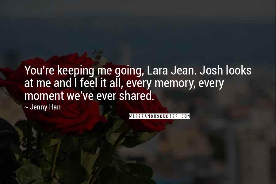 Jenny Han Quotes: You're keeping me going, Lara Jean. Josh looks at me and I feel it all, every memory, every moment we've ever shared.