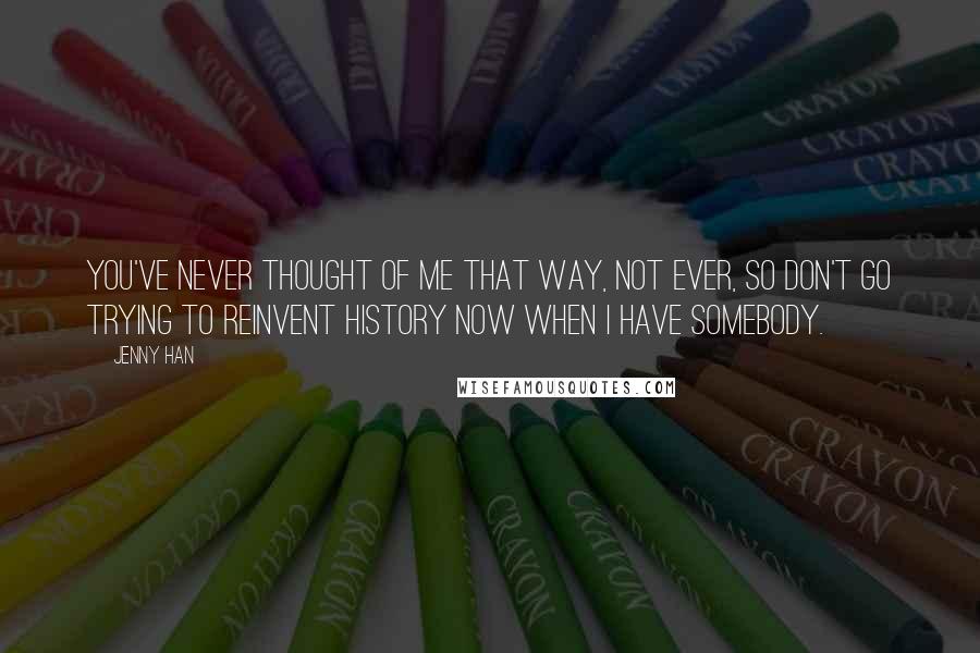 Jenny Han Quotes: You've never thought of me that way, not ever, so don't go trying to reinvent history now when I have somebody.