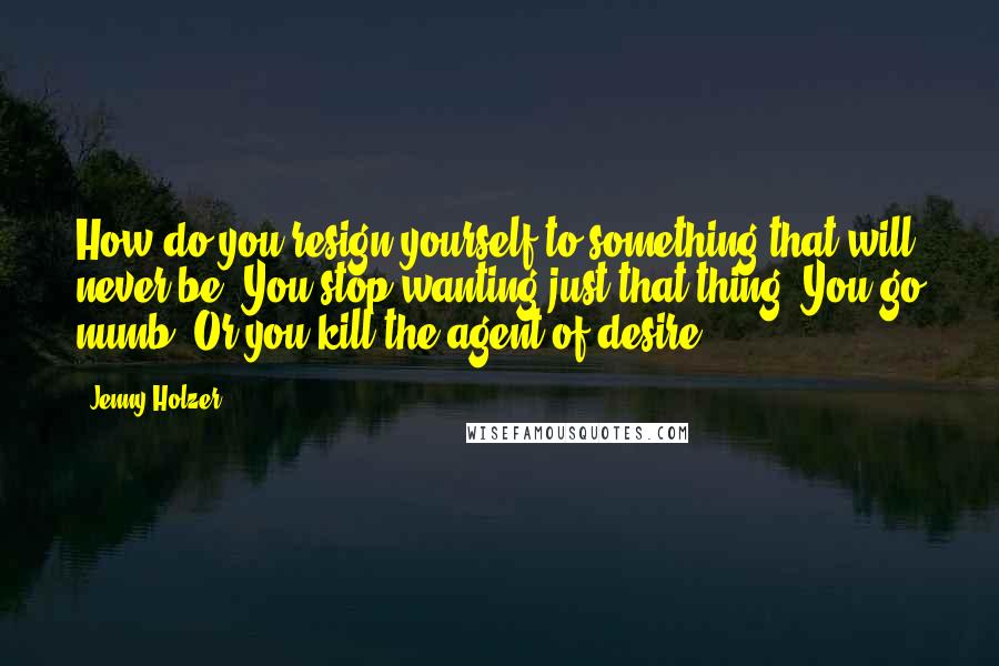 Jenny Holzer Quotes: How do you resign yourself to something that will never be? You stop wanting just that thing. You go numb. Or you kill the agent of desire.