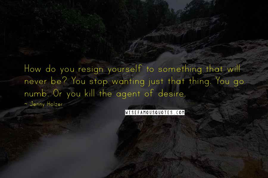 Jenny Holzer Quotes: How do you resign yourself to something that will never be? You stop wanting just that thing. You go numb. Or you kill the agent of desire.