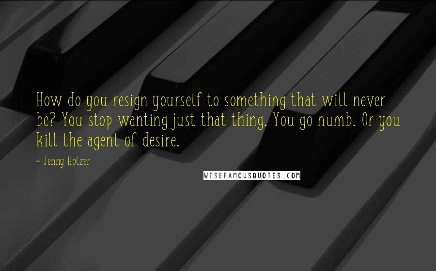 Jenny Holzer Quotes: How do you resign yourself to something that will never be? You stop wanting just that thing. You go numb. Or you kill the agent of desire.