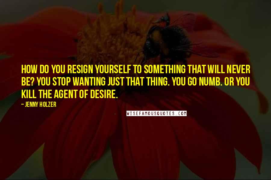 Jenny Holzer Quotes: How do you resign yourself to something that will never be? You stop wanting just that thing. You go numb. Or you kill the agent of desire.