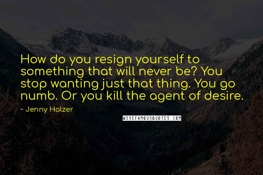 Jenny Holzer Quotes: How do you resign yourself to something that will never be? You stop wanting just that thing. You go numb. Or you kill the agent of desire.