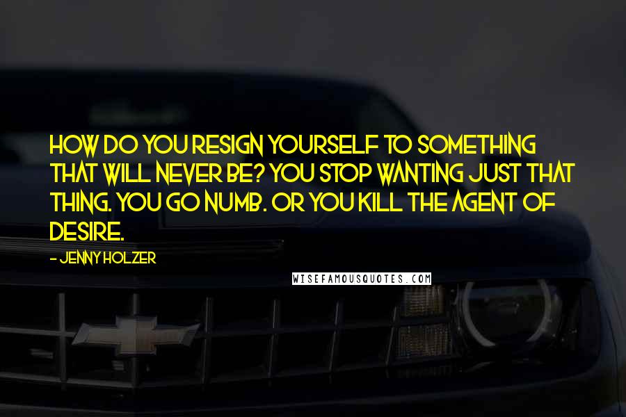 Jenny Holzer Quotes: How do you resign yourself to something that will never be? You stop wanting just that thing. You go numb. Or you kill the agent of desire.