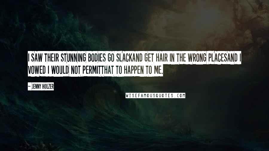 Jenny Holzer Quotes: I SAW THEIR STUNNING BODIES GO SLACKAND GET HAIR IN THE WRONG PLACESAND I VOWED I WOULD NOT PERMITTHAT TO HAPPEN TO ME.