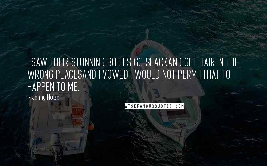 Jenny Holzer Quotes: I SAW THEIR STUNNING BODIES GO SLACKAND GET HAIR IN THE WRONG PLACESAND I VOWED I WOULD NOT PERMITTHAT TO HAPPEN TO ME.