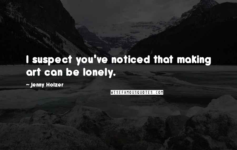 Jenny Holzer Quotes: I suspect you've noticed that making art can be lonely.