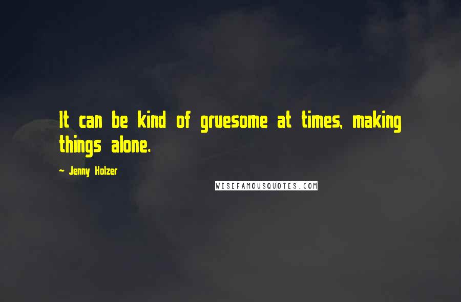 Jenny Holzer Quotes: It can be kind of gruesome at times, making things alone.