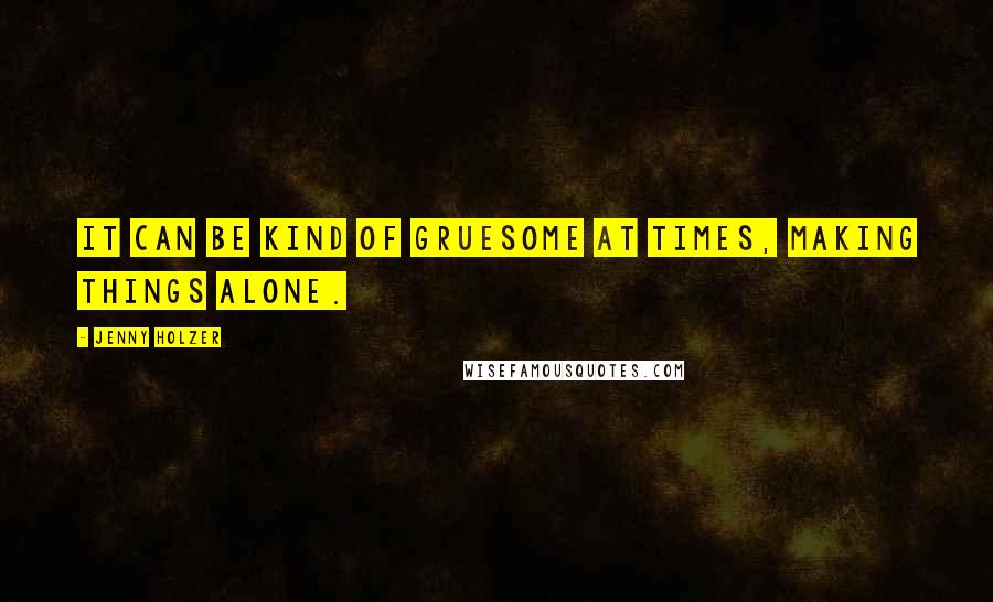 Jenny Holzer Quotes: It can be kind of gruesome at times, making things alone.