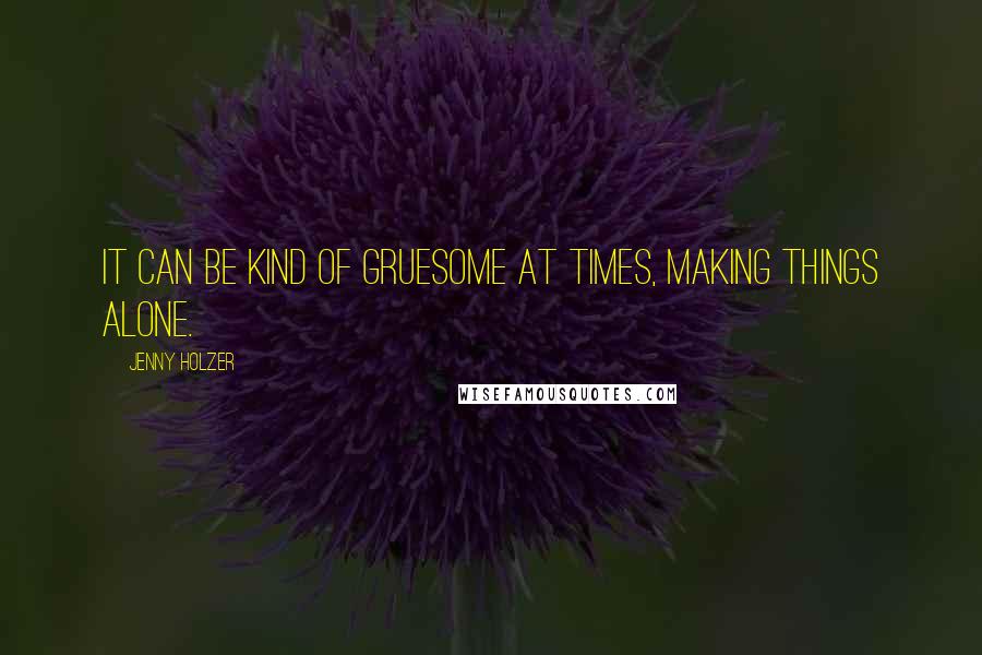 Jenny Holzer Quotes: It can be kind of gruesome at times, making things alone.