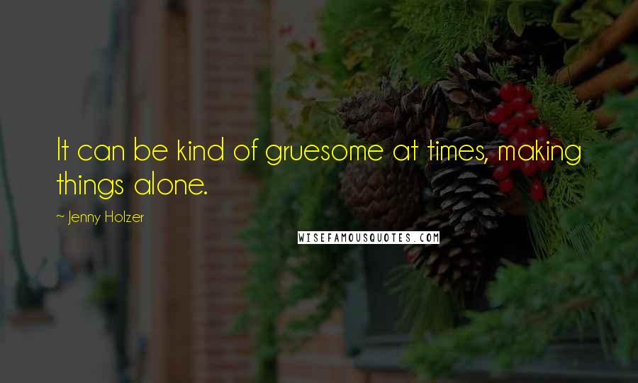Jenny Holzer Quotes: It can be kind of gruesome at times, making things alone.