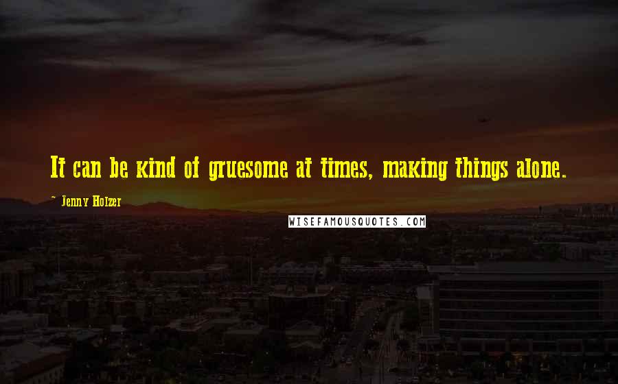 Jenny Holzer Quotes: It can be kind of gruesome at times, making things alone.