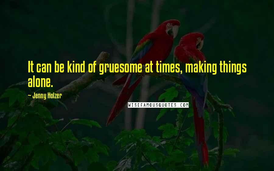Jenny Holzer Quotes: It can be kind of gruesome at times, making things alone.
