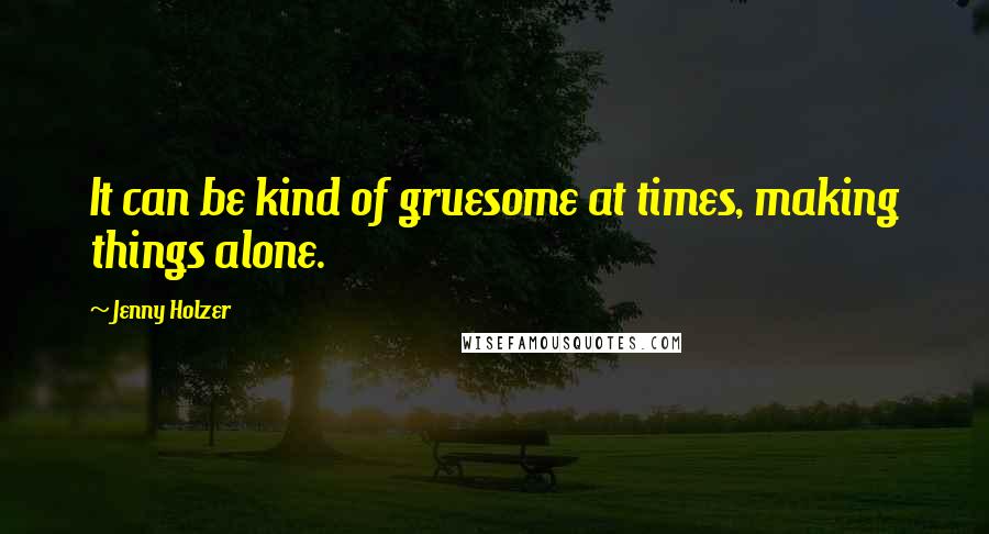 Jenny Holzer Quotes: It can be kind of gruesome at times, making things alone.