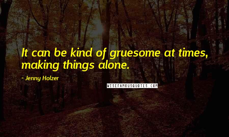 Jenny Holzer Quotes: It can be kind of gruesome at times, making things alone.