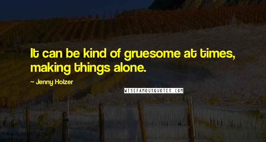 Jenny Holzer Quotes: It can be kind of gruesome at times, making things alone.