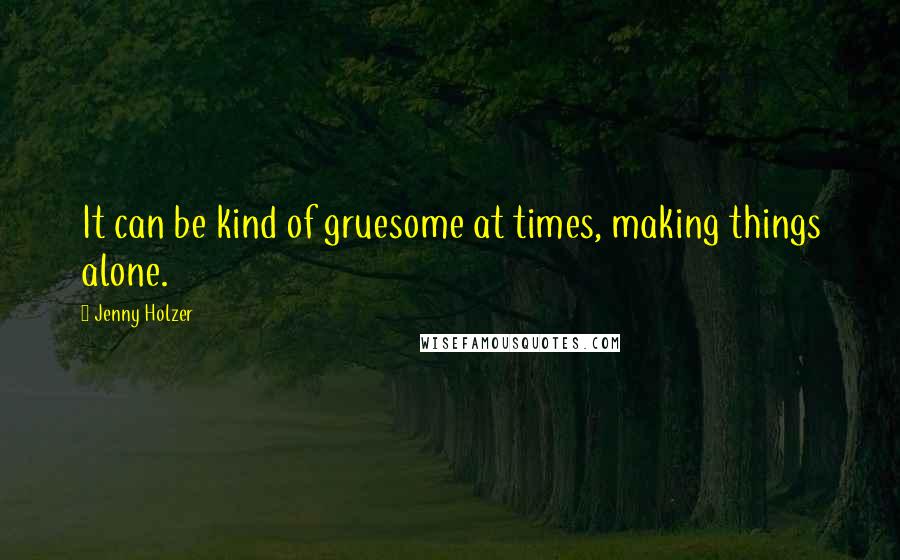 Jenny Holzer Quotes: It can be kind of gruesome at times, making things alone.