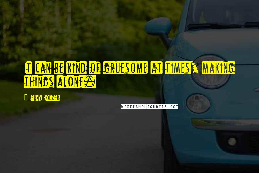 Jenny Holzer Quotes: It can be kind of gruesome at times, making things alone.
